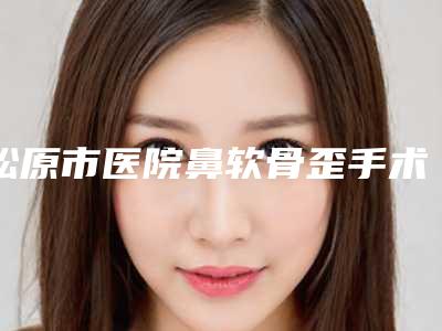 松原市医院鼻软骨歪手术多少钱(松原阳光医学美容中心选择不亏)