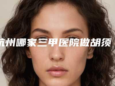 杭州哪家三甲医院做胡须种植做得最好？