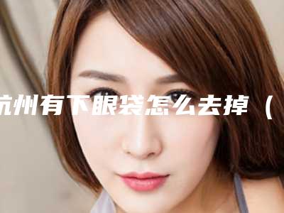 杭州有下眼袋怎么去掉（杭州去眼袋手术）