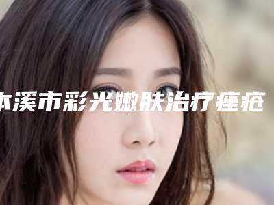 本溪市彩光嫩肤治疗痤疮医院在榜名单前十强靠谱吗(本溪晓明医疗美容整形门诊部整形必看的)