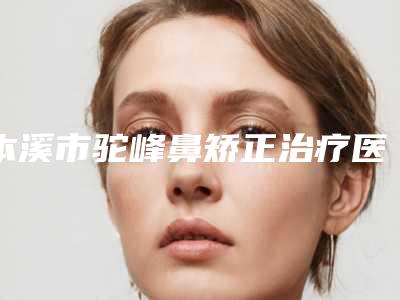 本溪市驼峰鼻矫正治疗医生排行综合实力十强实力对比-本溪市驼峰鼻矫正治疗整形医生