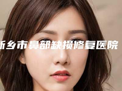 新乡市鼻部缺损修复医院排行榜前十超全榜单发布（新乡市鼻部缺损修复整形医院）