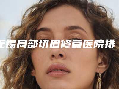 无锡局部切眉修复医院排行2025全新参考!