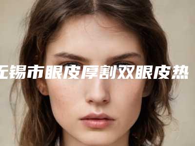 无锡市眼皮厚割双眼皮热门整形价格表一览-无锡市眼皮厚割双眼皮均价为8998元