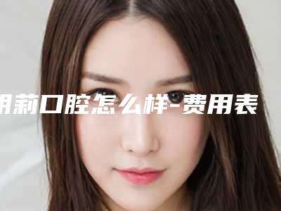 明莉口腔怎么样-费用表明细热门项目公开