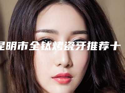 昆明市全钛烤瓷牙推荐十个实力派医生-昆明市全钛烤瓷牙口腔医生