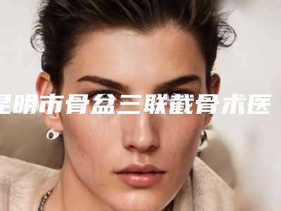 昆明市骨盆三联截骨术医生上榜清单前十位大汇总-秋在镐整形医生谁收费便宜