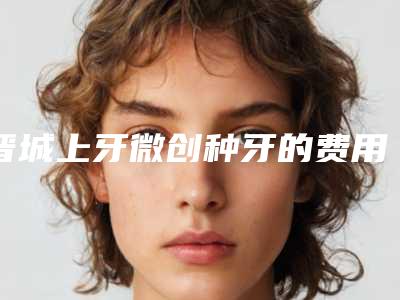 晋城上牙微创种牙的费用受哪些因素影响呢