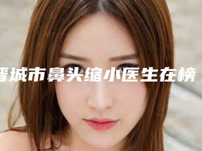 晋城市鼻头缩小医生在榜清单前十位靠谱一览（朴英进医生更权威）