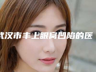 武汉市丰上眼窝凹陷的医生哪个技术棒-武汉市丰上眼窝凹陷专家排行top10强名单新版发布