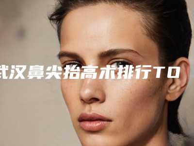 武汉鼻尖抬高术排行TOP 5！
