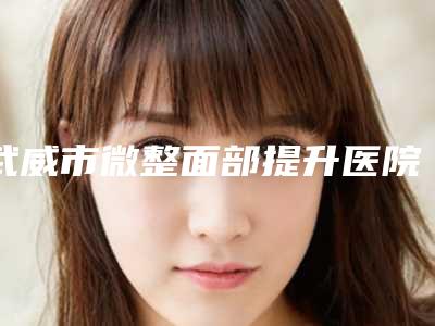 武威市微整面部提升医院排名前十佳新鲜出炉(武威市微整面部提升整形医院)