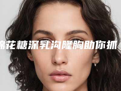 棉花糖深乳沟隆胸助你抓住男人心(棉花糖丰胸什么原理)