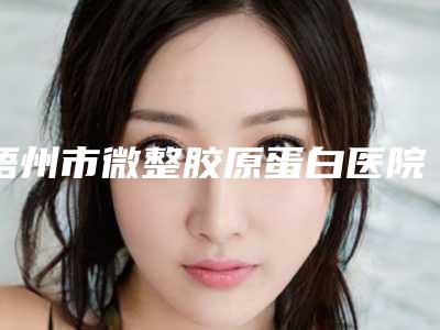 梧州市微整胶原蛋白医院排行榜前十强哪些可靠(梧州市微整胶原蛋白整形医院)