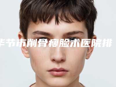 毕节市削骨瘦脸术医院排行前十都是实力医(毕节市削骨瘦脸术整形医院)