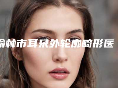 榆林市耳朵外轮廓畸形医生排行前十强名单集结-张庆国医生好又不贵