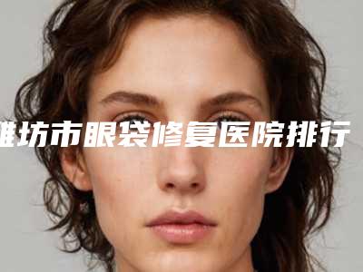 潍坊市眼袋修复医院排行榜前十位贴心推荐(潍坊博雅医疗美容门诊部重点推荐)