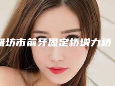 潍坊市前牙固定桥增力桥架口腔医生在榜名单名单分析-潍坊市前牙固定桥增力桥架医生告诉你哪个好且实惠