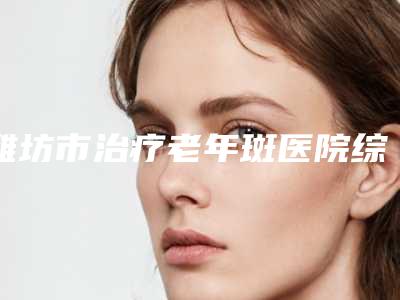 潍坊市治疗老年斑医院综合实力前十佳排行榜很不错(潍坊市治疗老年斑整形医院)