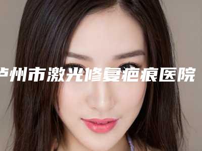 泸州市激光修复疤痕医院十强排名刷新了-排名靠前泸州市整形医院