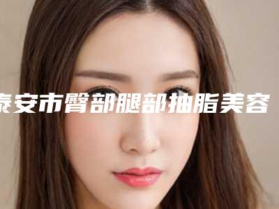 泰安市臀部腿部抽脂美容医院-泰安BD佰瑞德美医疗美容诊所品牌连锁真实水平待你参考