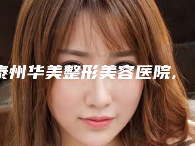 泰州华美整形美容医院,靖江百达丽医疗美容2025排名实力PK
