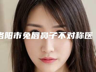 洛阳市兔唇鼻子不对称医院排名前十强排名详情-洛阳玉妃医疗美容门诊部技术好人气高