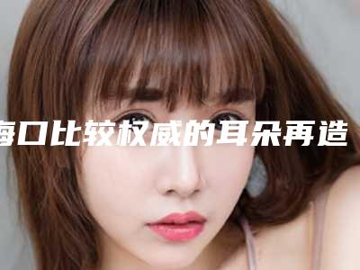 海口比较权威的耳朵再造整形医生排名