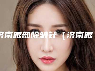 济南眼部除皱针（济南眼部除皱针整形医院）