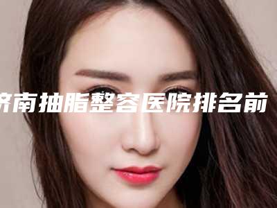 济南抽脂整容医院排名前三(济南抽脂整容医院排名前三名)