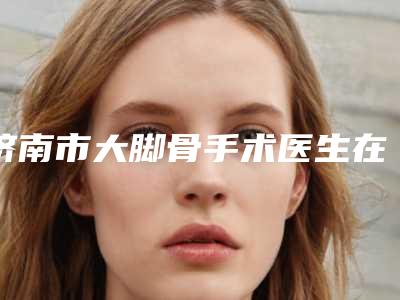 济南市大脚骨手术医生在榜名单前10强最新版本-孙玉凯医生汇总口碑亲测分享