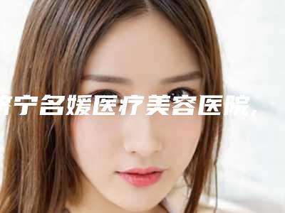 济宁名媛医疗美容医院,济宁荃薇晶肤医疗美容门诊部2025排名实力PK