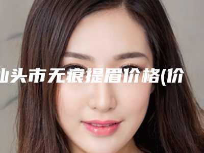 汕头市无痕提眉价格(价目)表标准更新(无痕提眉均价为:4689元)