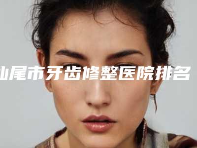 汕尾市牙齿修整医院排名前十位新版宣布(汕尾市牙齿修整口腔医院技术口碑不错)