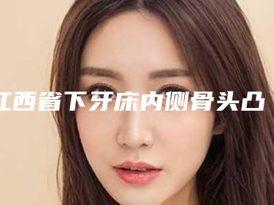 江西省下牙床内侧骨头凸起医院在榜名单十强年度汇总(江西省下牙床内侧骨头凸起口腔医院实力、口碑一一讲解)