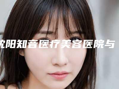 沈阳知音医疗美容医院与沈阳韩美医疗美容门诊部哪个技术更上一楼