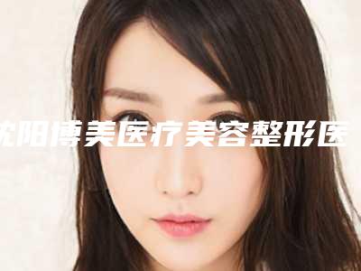 沈阳博美医疗美容整形医院,大连武欢医疗美容诊所口碑大PK
