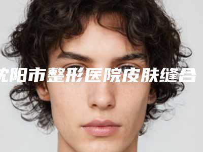 沈阳市整形医院皮肤缝合法延长鼻小柱哪个医院好(辽宁省人民医院整形美容外科脱颖而出)