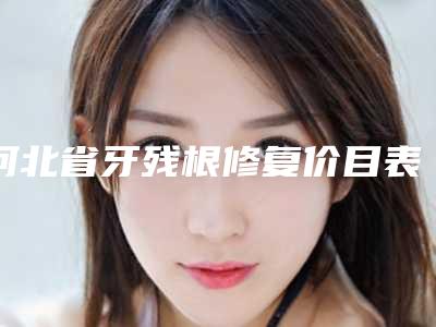 河北省牙残根修复价目表爆新上线-河北省牙残根修复价格