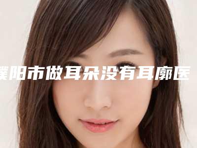 濮阳市做耳朵没有耳廓医院-濮阳人民医院医疗烧伤整形科审美技术在线_