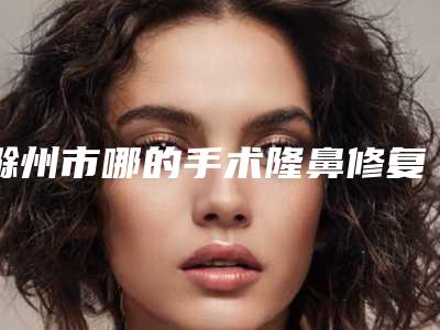 滁州市哪的手术隆鼻修复医院好(滁州坤之美医学美容门诊部专家大咖实力入围)