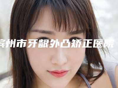 滨州市牙龈外凸矫正医院排名榜前十佳谁好(滨州惠民县固瑞口腔门诊部点着看价格表_技术)