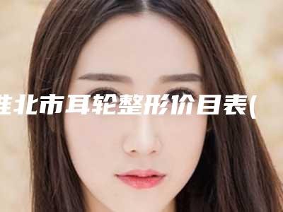 淮北市耳轮整形价目表(价格表)火热出炉一览-淮北市耳轮整形均价为52407元