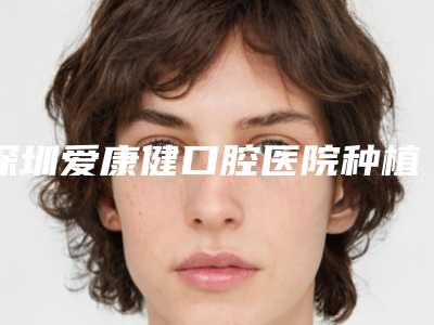 深圳爱康健口腔医院种植牙多少钱?数字化种牙技术好口碑安心