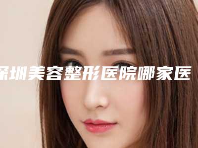 深圳美容整形医院哪家医院好些(深圳医疗美容整形正规医院排行榜)