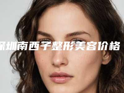 深圳南西子整形美容价格(收费标准)真正新版本出炉啦附脸部太阳穴脂肪填充案例