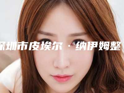 深圳市皮埃尔·纳伊姆整形医生价格(费用)清单2025新的已发布