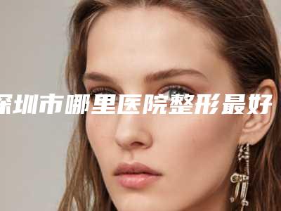 深圳市哪里医院整形最好(深圳市第二人民医院烧伤整形外科看谁更胜一筹)