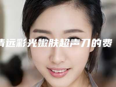 清远彩光嫩肤超声刀的费用取决于什么呢