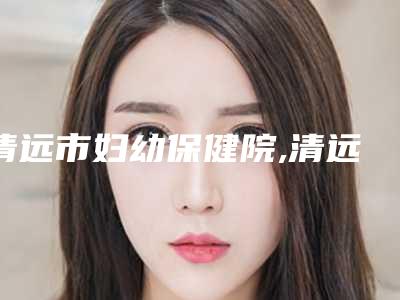 清远市妇幼保健院,清远立峰整形美容门诊部技术口碑一对一了解
